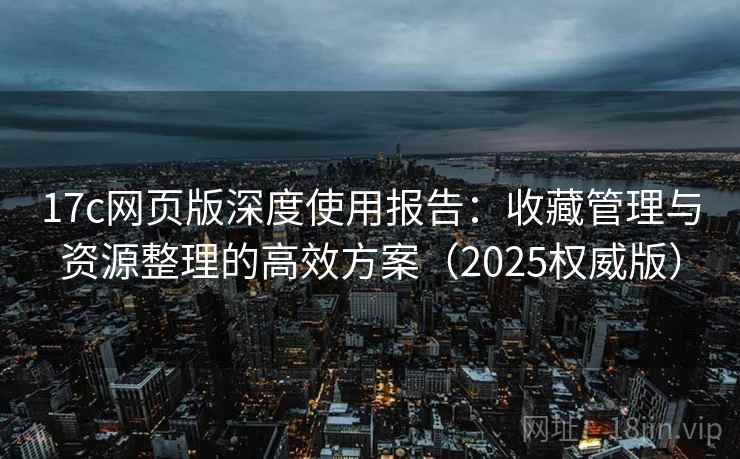 17c网页版深度使用报告:收藏管理与资源整理的高效方案(2025权威版) 17c网页版深度使用报告:收藏管理与资源整理的高效方案(2025权威版)