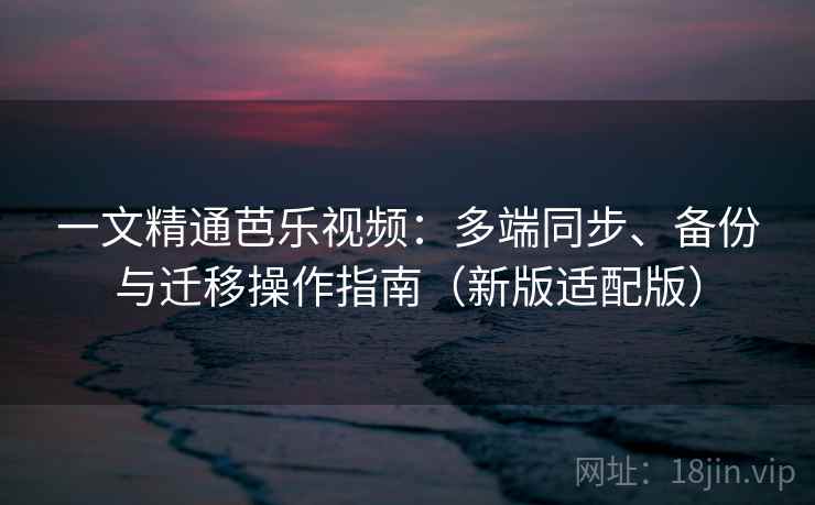 一文精通芭乐视频：多端同步、备份与迁移操作指南（新版适配版）