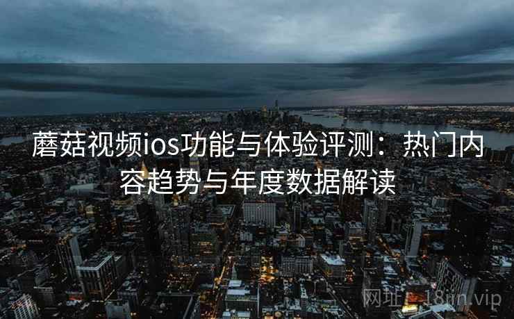蘑菇视频ios功能与体验评测：热门内容趋势与年度数据解读