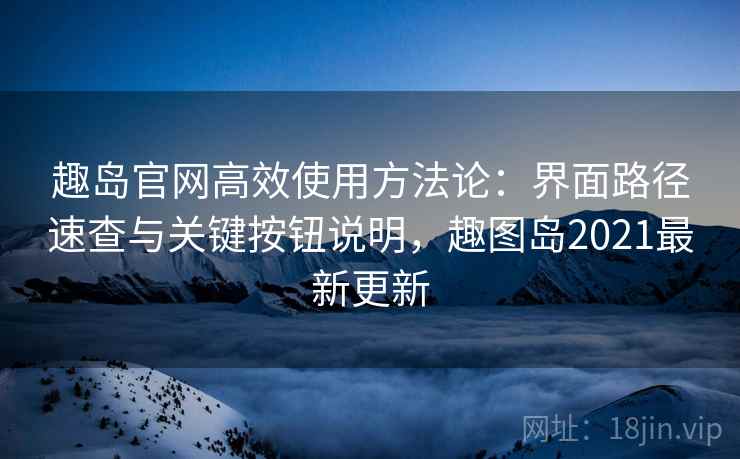 趣岛官网高效使用方法论：界面路径速查与关键按钮说明，趣图岛2021最新更新
