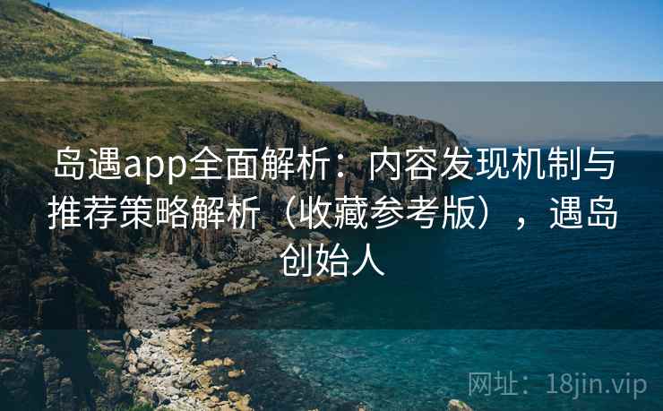 岛遇app全面解析：内容发现机制与推荐策略解析（收藏参考版），遇岛创始人