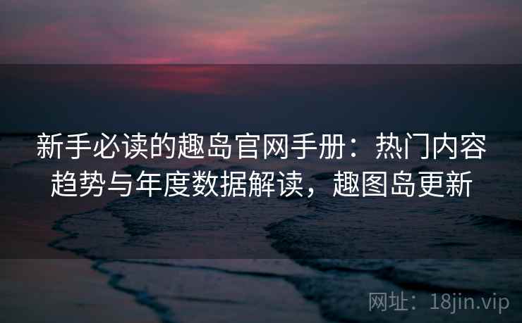 新手必读的趣岛官网手册：热门内容趋势与年度数据解读，趣图岛更新