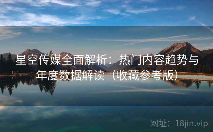 星空传媒全面解析：热门内容趋势与年度数据解读（收藏参考版）