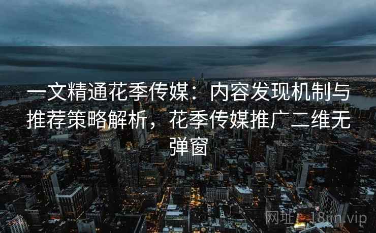 一文精通花季传媒：内容发现机制与推荐策略解析，花季传媒推广二维无弹窗