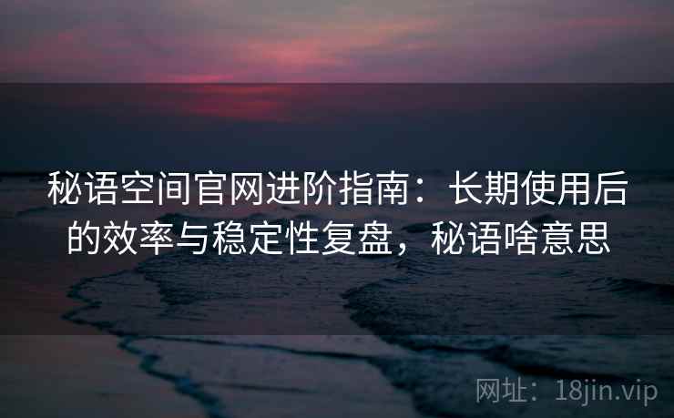 秘语空间官网进阶指南：长期使用后的效率与稳定性复盘，秘语啥意思
