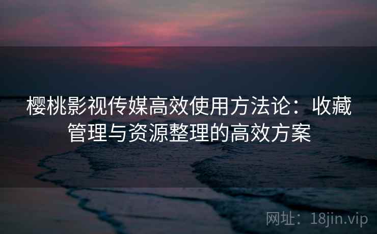 樱桃影视传媒高效使用方法论:收藏管理与资源整理的高效方案 樱桃影视传媒高效使用方法论:收藏管理与资源整理的高效方案