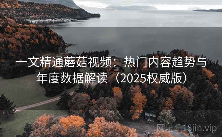 一文精通蘑菇视频:热门内容趋势与年度数据解读(2025权威版) 一文精通蘑菇视频:热门内容趋势与年度数据解读(2025权威版)