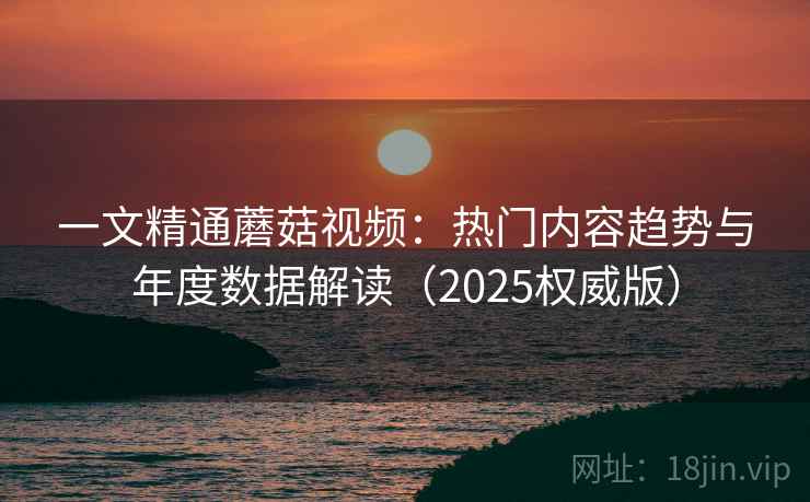 一文精通蘑菇视频:热门内容趋势与年度数据解读(2025权威版) 一文精通蘑菇视频:热门内容趋势与年度数据解读(2025权威版)