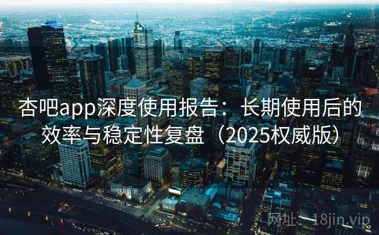 杏吧app深度使用报告：长期使用后的效率与稳定性复盘（2025权威版）