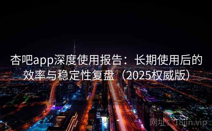 杏吧app深度使用报告：长期使用后的效率与稳定性复盘（2025权威版）