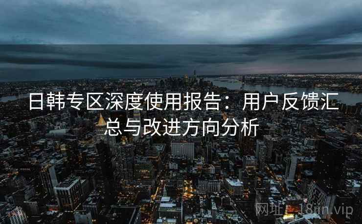 日韩专区深度使用报告：用户反馈汇总与改进方向分析