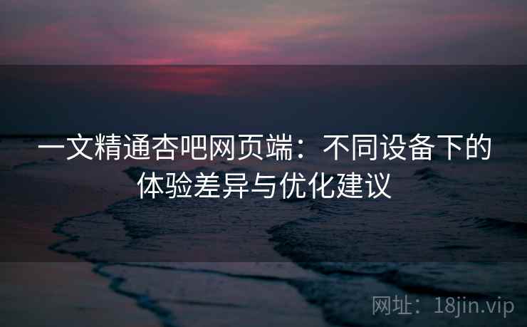一文精通杏吧网页端：不同设备下的体验差异与优化建议
