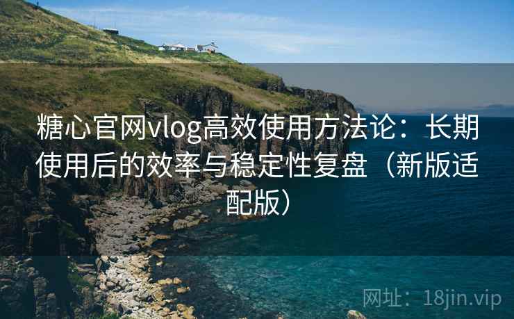糖心官网vlog高效使用方法论：长期使用后的效率与稳定性复盘（新版适配版）