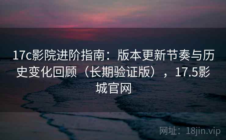 17c影院进阶指南：版本更新节奏与历史变化回顾（长期验证版），17.5影城官网