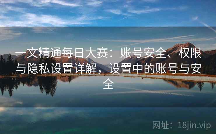 一文精通每日大赛：账号安全、权限与隐私设置详解，设置中的账号与安全