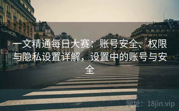 一文精通每日大赛：账号安全、权限与隐私设置详解，设置中的账号与安全