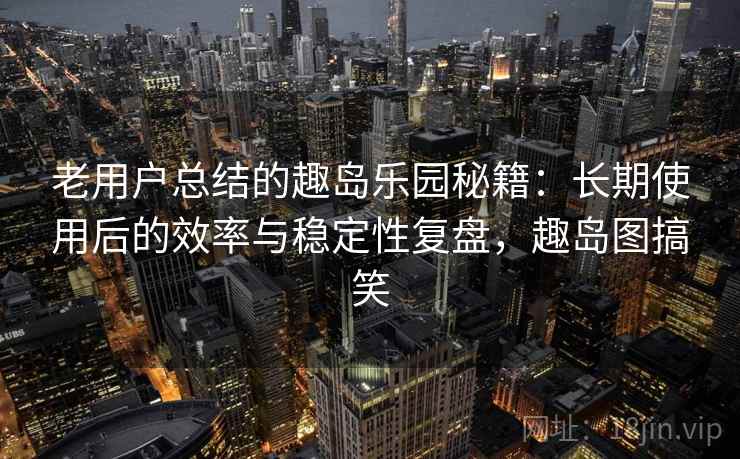 老用户总结的趣岛乐园秘籍：长期使用后的效率与稳定性复盘，趣岛图搞笑