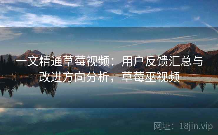 一文精通草莓视频：用户反馈汇总与改进方向分析，草莓巫视频