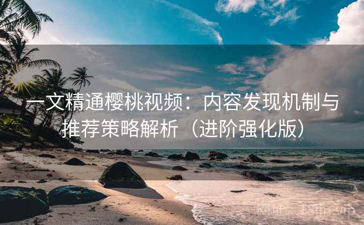 一文精通樱桃视频：内容发现机制与推荐策略解析（进阶强化版）