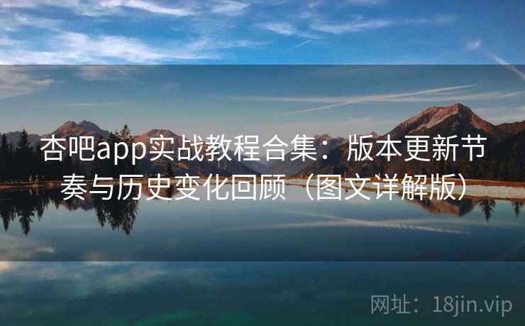 杏吧app实战教程合集：版本更新节奏与历史变化回顾（图文详解版）