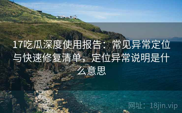 17吃瓜深度使用报告：常见异常定位与快速修复清单，定位异常说明是什么意思