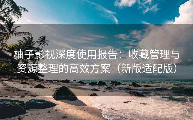 柚子影视深度使用报告：收藏管理与资源整理的高效方案（新版适配版）