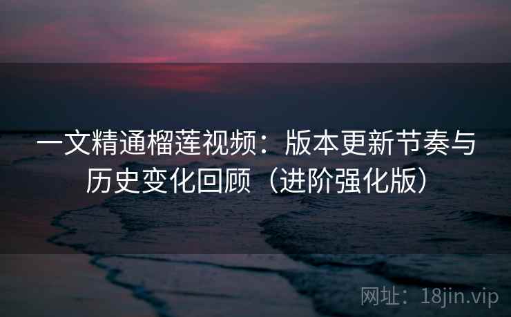 一文精通榴莲视频：版本更新节奏与历史变化回顾（进阶强化版）
