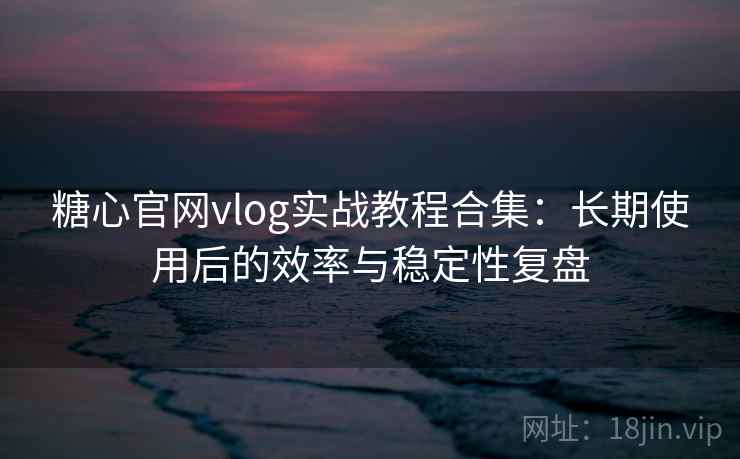 糖心官网vlog实战教程合集：长期使用后的效率与稳定性复盘