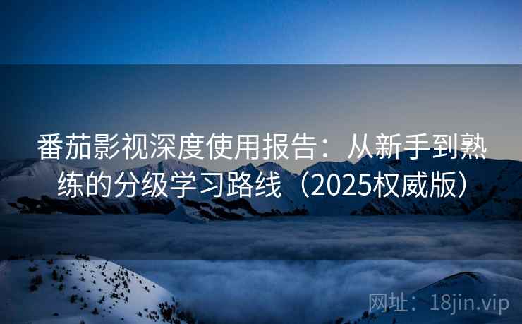 番茄影视深度使用报告：从新手到熟练的分级学习路线（2025权威版）
