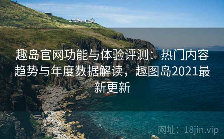 趣岛官网功能与体验评测:热门内容趋势与年度数据解读,趣图岛2021最新更新 趣岛官网功能与体验评测:热门内容趋势与年度数据解读,趣图岛2021最新更新