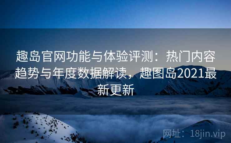 趣岛官网功能与体验评测:热门内容趋势与年度数据解读,趣图岛2021最新更新 趣岛官网功能与体验评测:热门内容趋势与年度数据解读,趣图岛2021最新更新