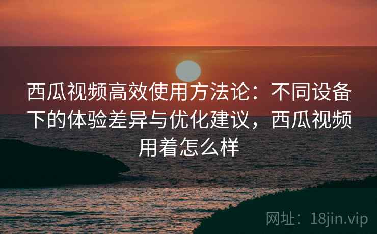 西瓜视频高效使用方法论:不同设备下的体验差异与优化建议,西瓜视频用着怎么样 西瓜视频高效使用方法论:不同设备下的体验差异与优化建议,西瓜视频用着怎么样