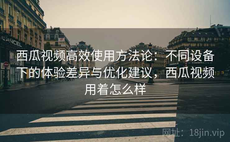 西瓜视频高效使用方法论:不同设备下的体验差异与优化建议,西瓜视频用着怎么样 西瓜视频高效使用方法论:不同设备下的体验差异与优化建议,西瓜视频用着怎么样