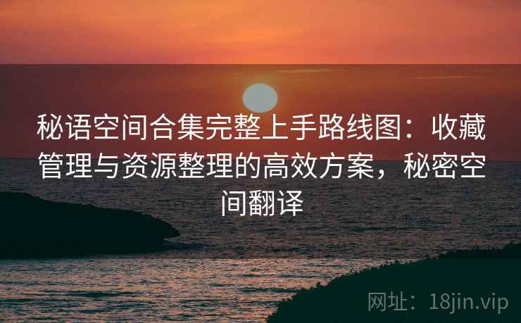 秘语空间合集完整上手路线图:收藏管理与资源整理的高效方案,秘密空间翻译 秘语空间合集完整上手路线图:收藏管理与资源整理的高效方案,秘密空间翻译